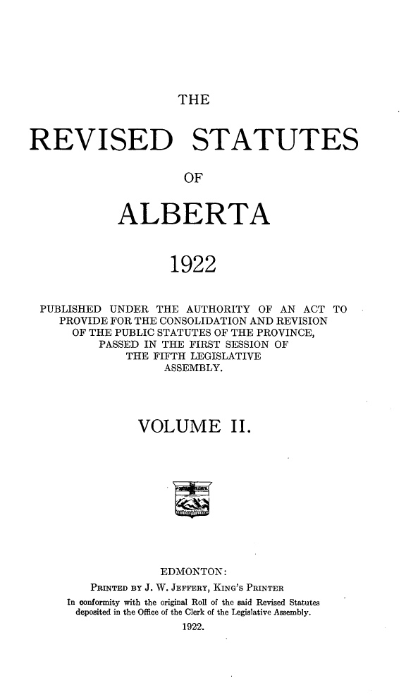 handle is hein.psc/revsalb0002 and id is 1 raw text is: THE

REVISED STATUTES
OF
ALBERTA
1922
PUBLISHED UNDER THE AUTHORITY OF AN ACT TO
PROVIDE FOR THE CONSOLIDATION AND REVISION
OF THE PUBLIC STATUTES OF THE PROVINCE,
PASSED IN THE FIRST SESSION OF
THE FIFTH LEGISLATIVE
ASSEMBLY.
VOLUME II.
EDMONTON:
PRINTED BY J. W. JEFFERY, KING'S PRINTER
In conformity with the original Roll of the said Revised Statutes
deposited in the Office of the Clerk of the Legislative Assembly.
1922.


