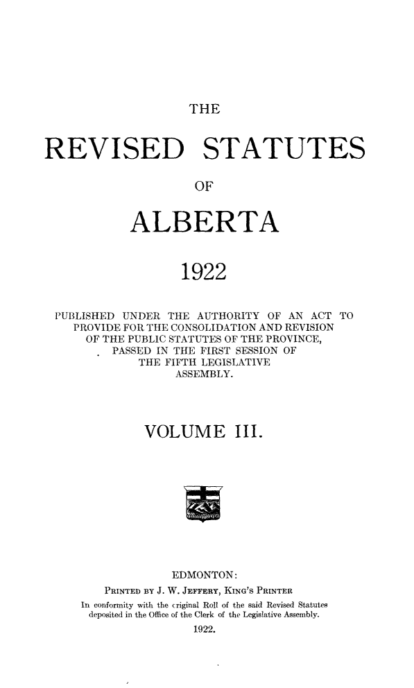 handle is hein.psc/revsalb0003 and id is 1 raw text is: THE

REVISED STATUTES
OF
ALBERTA
1922
PUBLISHED UNDER THE AUTHORITY OF AN ACT TO
PROVIDE FOR THE CONSOLIDATION AND REVISION
OF THE PUBLIC STATUTES OF THE PROVINCE,
PASSED IN THE FIRST SESSION OF
THE FIFTH LEGISLATIVE
ASSEMBLY.
VOLUME III.
EDMONTON:
PRINTED BY J. W. JEFFERY, KING'S PRINTER
In conformity with the criginal Roll of the said Revised Statutes
deposited in the Office of the Clerk of the Legislative Assembly.
1922.


