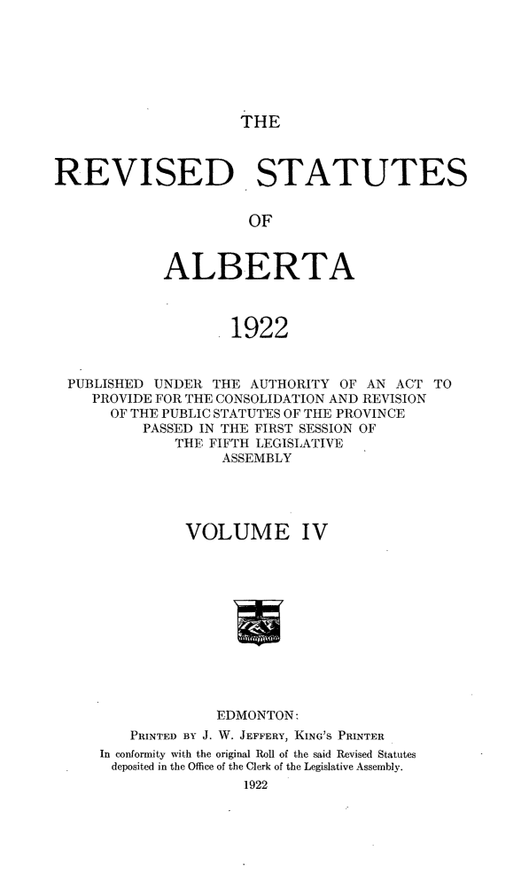 handle is hein.psc/revsalb0004 and id is 1 raw text is: THE

REVISED STATUTES
OF
ALBERTA
1922
PUBLISHED UNDER THE AUTHORITY OF AN ACT TO
PROVIDE FOR THE CONSOLIDATION AND REVISION
OF THE PUBLIC STATUTES OF THE PROVINCE
PASSED IN THE FIRST SESSION OF
THE FIFTH LEGISLATIVE
ASSEMBLY
VOLUME IV
EDMONTON:
PRINTED BY J. W. JEFFERY, KING'S PRINTER
In conformity with the original Roll of the said Revised Statutes
deposited in the Office of the Clerk of the Legislative Assembly.
1922


