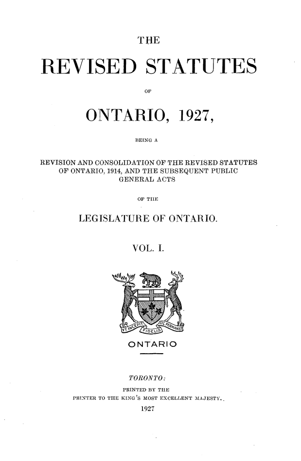 handle is hein.psc/revsont0001 and id is 1 raw text is: THE

REVISED STATUTES
OF
ONTARIO, 1927,
BEING A
REVISION AND CONSOLIDATION OF THE REVISED STATUTES
OF ONTARIO, 1914, AND THE SUBSEQUENT PUBLIC
GENERAL ACTS
OF TIHE
LEGISLATURE OF ONTARIO.
VOL. I.

ONTARIO
TORONTO:
PRINTED BY THE
PRINTER TO THE KING'S MOST EXCELLENT MAJESTY.
1927


