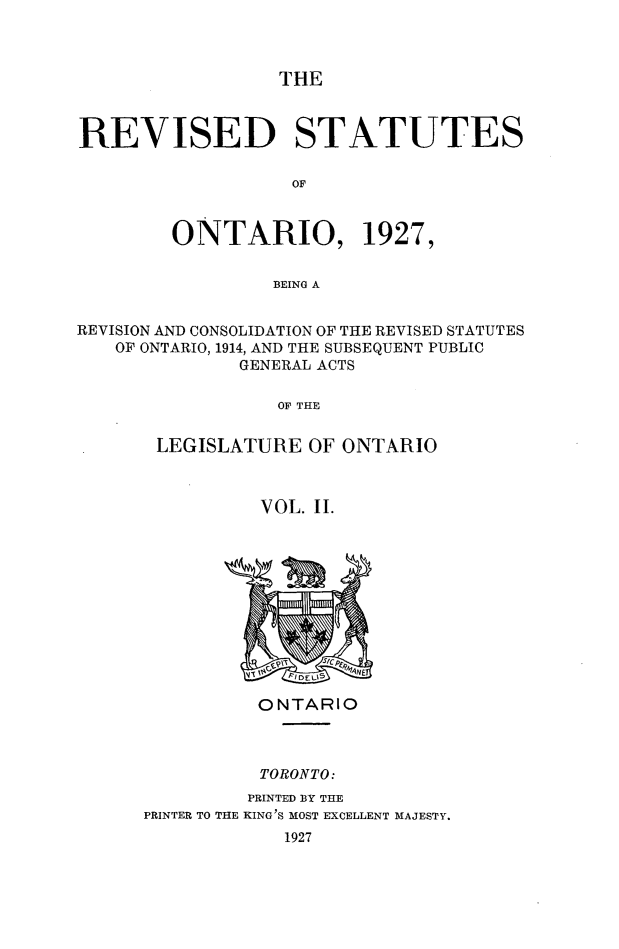 handle is hein.psc/revsont0002 and id is 1 raw text is: THE
REVISED STATUTES
OF
ONTARIO, 1927,
BEING A
REVISION AND CONSOLIDATION OF THE REVISED STATUTES
OF ONTARIO, 1914, AND THE SUBSEQUENT PUBLIC
GENERAL ACTS
OF THE
LEGISLATURE OF ONTARIO
VOL. II.

ONTARIO
TORONTO:
PRINTED BY THE
PRINTER TO THE KING'S MOST EXCELLENT MAJESTY.
1927


