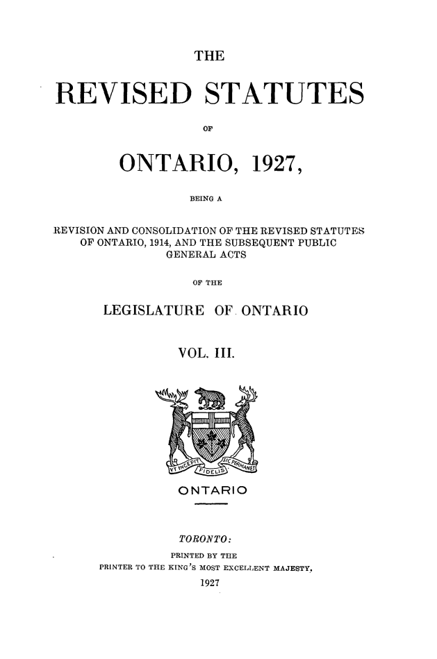 handle is hein.psc/revsont0003 and id is 1 raw text is: THE
REVISED STATUTES
ONTARIO, 1927,
BEING A
REVISION AND CONSOLIDATION OF THE REVISED STATUTES
OF ONTARIO, 1914, AND THE SUBSEQUENT PUBLIC
GENERAL ACTS
OF THE

LEGISLATURE

OF ONTARIO

VOL. III.

ONTARIO
TORONTO:
PRINTED BY THE
PRINTER TO THE KING'S MOST EXCELLENT MAJESTY..
1927


