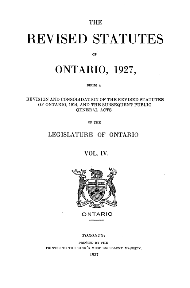 handle is hein.psc/revsont0004 and id is 1 raw text is: THE

REVISED STATUTES
OF
ONTARIO, 1927,
BEING A
REVISION AND CONSOLIDATION OF THE REVISED STATUTES
OF ONTARIO, 1914, AND THE SUBSEQUENT PUBLIC
GENERAL ACTS
OF THE
LEGISLATURE OF ONTARIO

VOL. IV.

ONTARIO
TORONTO:
PRINTED BY THE
PRINTER TO THE KING'S MOST EXCELLENT MAJESTY.
1927


