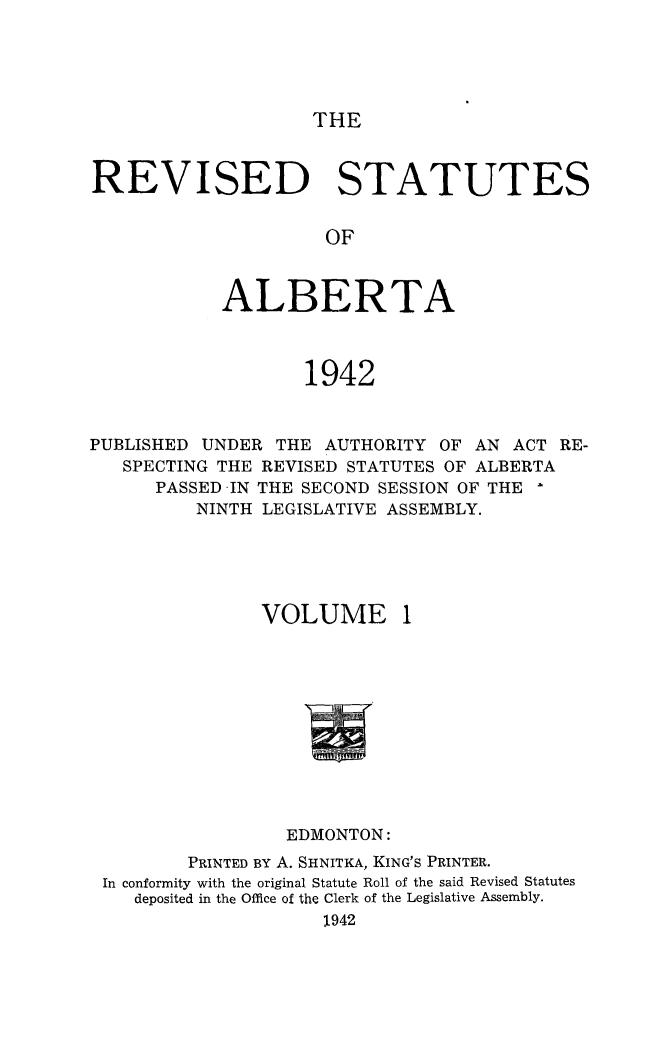handle is hein.psc/revstalbta0001 and id is 1 raw text is: 





THE


REVISED STATUTES


                     OF



            ALBERTA



                   1942


PUBLISHED UNDER  THE AUTHORITY  OF AN ACT RE-
   SPECTING THE REVISED STATUTES OF ALBERTA
      PASSED -IN THE SECOND SESSION OF THE
          NINTH LEGISLATIVE ASSEMBLY.


VOLUME


1


                 EDMONTON:
        PRINTED BY A. SHNITKA, KING'S PRINTER.
In conformity with the original Statute Roll of the said Revised Statutes
   deposited in the Office of the Clerk of the Legislative Assembly.
                    1942


