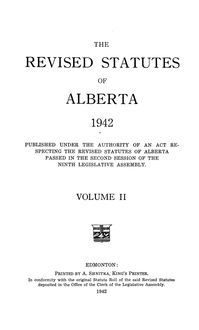 handle is hein.psc/revstalbta0002 and id is 1 raw text is: 






THE


REVISED STATUTES


                     OF



            ALBERTA



                   1942


PUBLISHED UNDER  THE AUTHORITY  OF AN ACT  RE-
   SPECTING THE REVISED STATUTES OF ALBERTA
      PASSED IN THE SECOND SESSION OF THE
          NINTH LEGISLATIVE ASSEMBLY.





               VOLUME II











                  EDMONTON:
         PRINTED BY A. SHNITKA, KING'S PRINTER.
 In conformity with the original Statute Roll of the said Revised Statutes
    deposited in the Office of the Clerk of the Legislative Assembly.
                     1942


