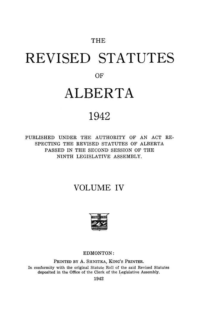 handle is hein.psc/revstalbta0004 and id is 1 raw text is: 






THE


REVISED STATUTES


                     OF



            ALBERTA



                   1942



PUBLISHED UNDER  THE AUTHORITY  OF AN ACT RE-
   SPECTING THE REVISED STATUTES OF ALBERTA
      PASSED IN THE SECOND SESSION OF THE
          NINTH LEGISLATIVE ASSEMBLY.





               VOLUME IV











                  EDMONTON:
         PRINTED BY A. SHNITKA, KING'S PRINTER.
 In conformity with the original Statute Roll of the said Revised Statutes
    deposited in the Office of the Clerk of the Legislative Assembly.
                     1942


