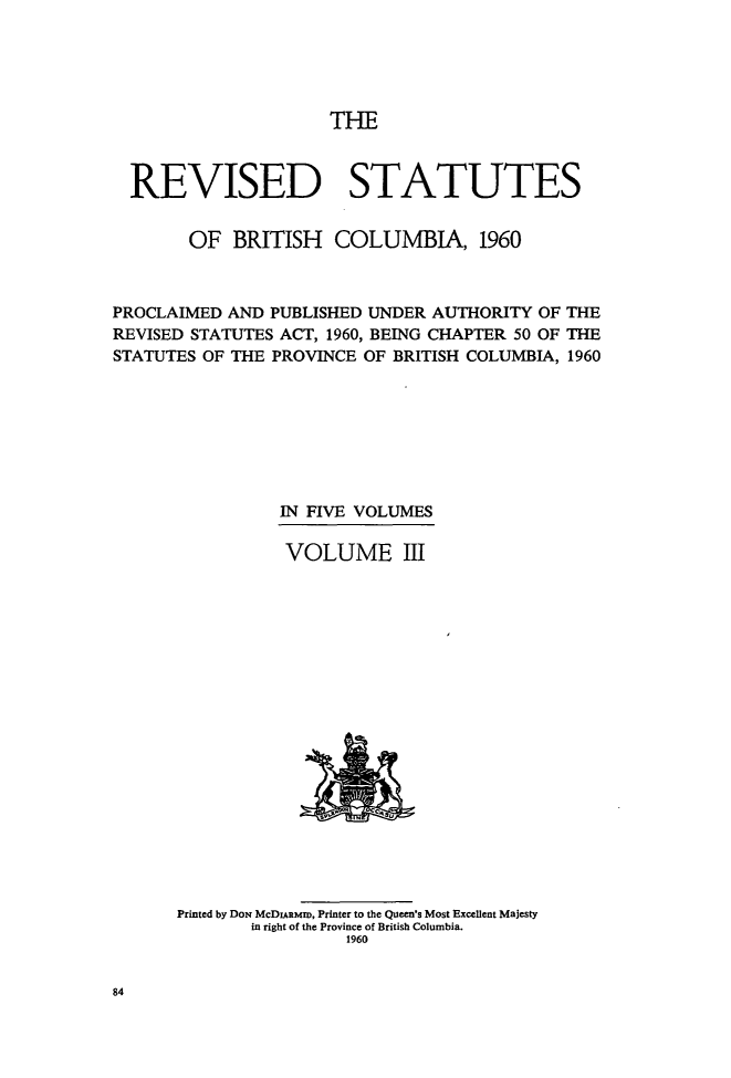 handle is hein.psc/revstatbc0003 and id is 1 raw text is: THE

REVISED STATUTES
OF BRITISH COLUMBIA, 1960
PROCLAIMED AND PUBLISHED UNDER AUTHORITY OF THE
REVISED STATUTES ACT, 1960, BEING CHAPTER 50 OF THE
STATUTES OF THE PROVINCE OF BRITISH COLUMBIA, 1960
IN FIVE VOLUMES
VOLUME III

Printed by DoN McDIARMID, Printer to the Queen's Most Excellent Majesty
in right of the Province of British Columbia.
1960

84


