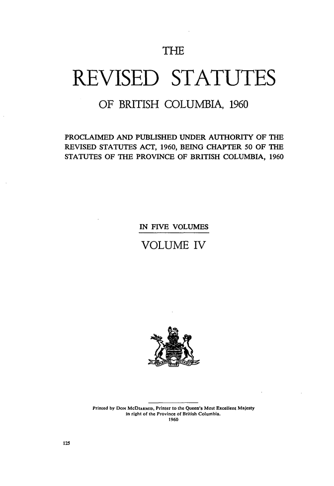 handle is hein.psc/revstatbc0004 and id is 1 raw text is: THE

REVISED STATUTES
OF BRITISH COLUMBIA, 1960
PROCLAIMED AND PUBLISHED UNDER AUTHORITY OF THE
REVISED STATUTES ACT, 1960, BEING CHAPTER 50 OF THE
STATUTES OF THE PROVINCE OF BRITISH COLUMBIA, 1960
IN FIVE VOLUMES
VOLUME IV

Printed by DON McDIARMID, Printer to the Queen's Most Excellent Majesty
in right of the Province of British Columbia.
1960

125


