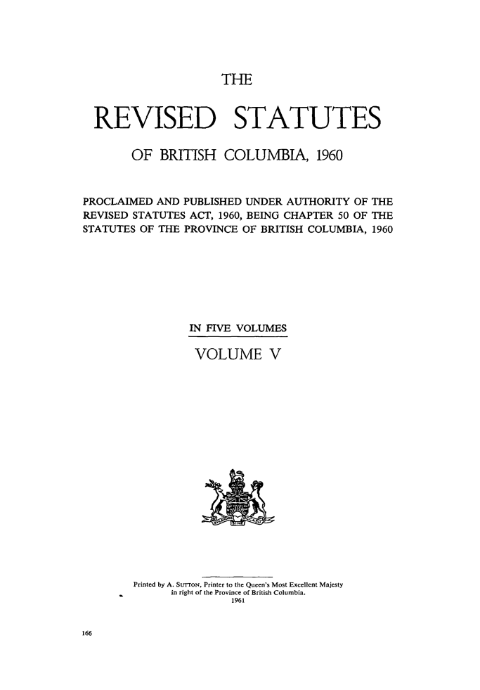 handle is hein.psc/revstatbc0005 and id is 1 raw text is: THE

REVISED STATUTES
OF BRITISH COLUMBIA, 1960
PROCLAIMED AND PUBLISHED UNDER AUTHORITY OF THE
REVISED STATUTES ACT, 1960, BEING CHAPTER 50 OF THE
STATUTES OF THE PROVINCE OF BRITISH COLUMBIA, 1960
IN FIVE VOLUMES
VOLUME V

Printed by A. SurroN, Printer to the Queen's Most Excellent Majesty
in right of the Province of British Columbia.
1961

166


