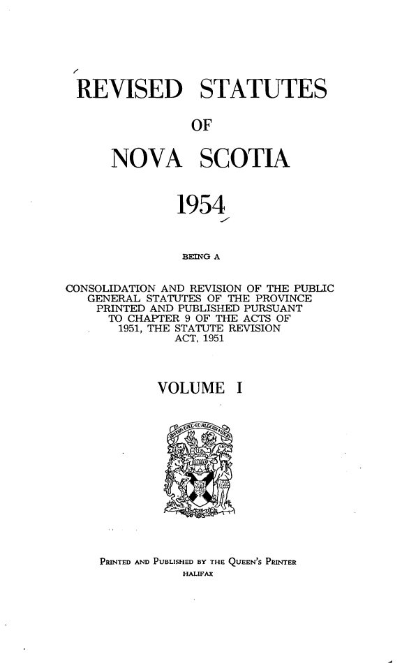 handle is hein.psc/revstatnos0001 and id is 1 raw text is: 







REVISED STATUTES


                OF


      NOVA SCOTIA



               1954



               BEING A


CONSOLIDATION AND REVISION OF THE PUBLIC
   GENERAL STATUTES OF THE PROVINCE
   PRINTED AND PUBLISHED PURSUANT
      TO CHAPTER 9 OF THE ACTS OF
      1951, THE STATUTE REVISION
              ACT, 1951


VOLUME


PRINTED AND PUBLISHED BY THE QUEEN'S PRINTER
           HALIFAX



