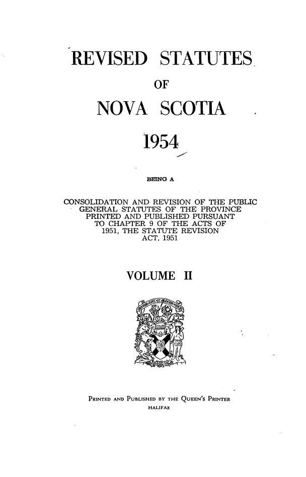 handle is hein.psc/revstatnos0002 and id is 1 raw text is: 






REVISED STATUTES.


                OF


      NOVA SCOTIA



               1954



               BEING A


CONSOLIDATION AND REVISION OF THE PUBLIC
   GENERAL STATUTES OF THE PROVINCE
   PRINTED AND PUBLISHED PURSUANT
      TO CHAPTER 9 OF THE ACTS OF
      1951, THE STATUTE REVISION
              ACT, 1951




           VOLUME II


PRINTED AND PUBLISHED BY THE QUEEN'S PRINTER
           HALIFAX


