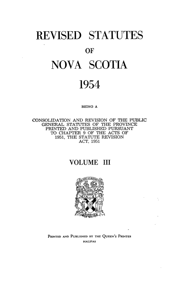 handle is hein.psc/revstatnos0003 and id is 1 raw text is: 






REVISED STATUTES


                OF


      NOVA SCOTIA



               1954



               BEING A


CONSOLIDATION AND REVISION OF THE PUBLIC
   GENERAL STATUTES OF THE PROVINCE
   PRINTED AND PUBLISHED PURSUANT
      TO CHAPTER 9 OF THE ACTS OF
      1951, THE STATUTE REVISION
              ACT, 1951



           VOLUME III


PRINTED AND PUBLISHED BY THE QUEEN'S PRINTER
           HALIFAX


