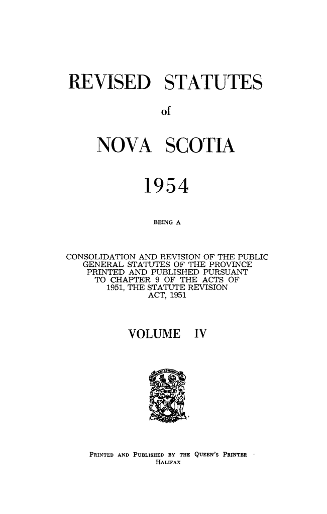 handle is hein.psc/revstatnos0004 and id is 1 raw text is: 








REVISED STATUTES


                of



     NOVA SCOTIA



             1954


               BEING A



CONSOLIDATION AND REVISION OF THE PUBLIC
   GENERAL STATUTES OF THE PROVINCE
   PRINTED AND PUBLISHED PURSUANT
     TO CHAPTER 9 OF THE ACTS OF
       1951, THE STATUTE REVISION
              ACT, 1951


VOLUME IV


PRINTED AND PUBLISHED BY THE QUEEN'S PRINTER
           HALIFAX


