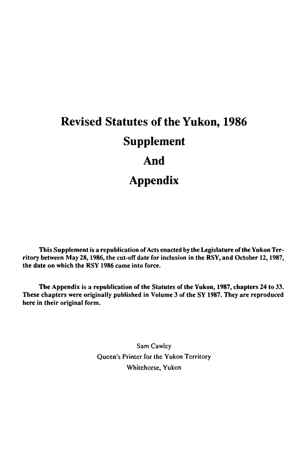 handle is hein.psc/revstayuk0003 and id is 1 raw text is: 















Revised Statutes of the Yukon, 1986

                  Supplement

                        And

                    Appendix


     This Supplement is a republication ofActs enacted by the Legislature of the Yukon Ter-
ritory between May 28, 1986, the cut-off date for inclusion in the RSY, and October 12, 1987,
the date on which the RSY 1986 came into force.


     The Appendix is a republication of the Statutes of the Yukon, 1987, chapters 24 to 33.
These chapters were originally published in Volume 3 of the SY 1987. They are reproduced
here in their original form.





                                 Sam Cawley
                     Queen's Printer for the Yukon Territory
                              Whitehorse, Yukon


