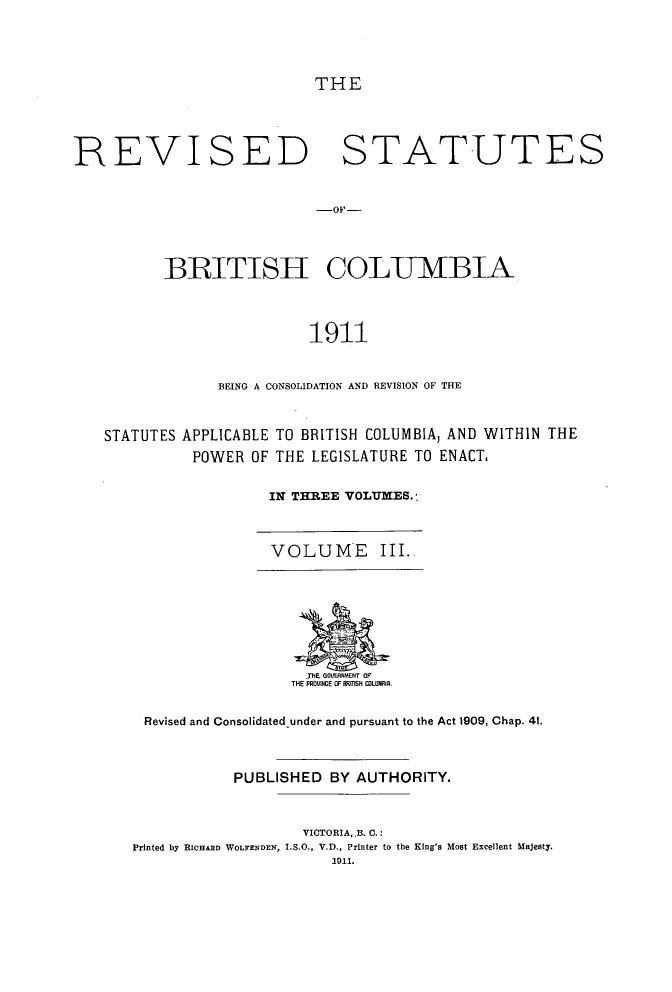 handle is hein.psc/revstbc0003 and id is 1 raw text is: THE
REVISED STATUTES
-OF-
BRITISH COLUMBIA
1911
BEING A CONSOLIDATION AND REVISION OF THE
STATUTES APPLICABLE TO BRITISH COLUMBIA, AND WITHIN THE
POWER OF THE LEGISLATURE TO ENACT.
IN THREE VOLUMES.

VOLUME III.

.THE GOVERtMENT OF
THE PRoL0NCE OF FRTnSN COLURI
Revised and Consolidated-under and pursuant to the Act 1909, Chap. 41.
PUBLISHED BY AUTHORITY.
VICTORIA, .B. C. :
Printed by RICHARD WOLFENDEN, I.S.O., V.D., Printer to the King's Most Excellent Majesty.
1911.


