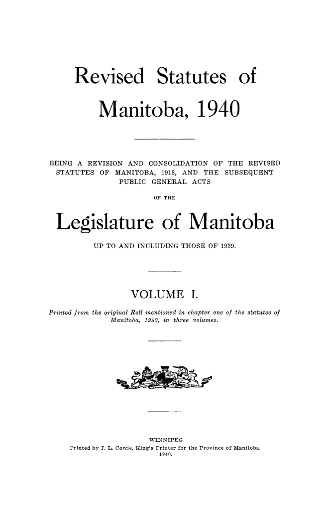 handle is hein.psc/revstmntba0001 and id is 1 raw text is: 









     Revised Statutes of




          Manitoba, 1940






BEING A REVISION AND CONSOLIDATION OF THE REVISED
  STATUTES OF MANITOBA, 1913, AND THE SUBSEQUENT
              PUBLIC GENERAL ACTS

                     OF THE



  Legislature of Manitoba

         UP TO AND INCLUDING THOSE OF 1939.






                 VOLUME I.

Printed from the original Roll mentioned in chapter one of the statutes of
             Manitoba, 19.40, in three volumes.
















                    WINNIPEG
    Printed by J. L. Cowie, King's Printer for the Province of Manitoba.
                      1940.


