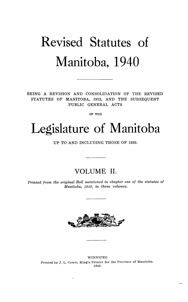 handle is hein.psc/revstmntba0002 and id is 1 raw text is: 









     Revised Statutes of




          Manitoba, 1940






BEING A REVISION AND CONSOLIDATION OF THE REVISED
STATUTES  OF  MANITOBA, 1913, AND THE SUBSEQUENT
              PUBLIC GENERAL ACTS

                      OF THE



  Legislature of Manitoba

         UP TO AND INCLUDING THOSE OF 1939.






                 VOLUME II.

Printed from the original Roll mentioned in chapter one of the statutes of
             Manitoba, 19A0, in three volumes.
















                     WINNIPEG
     Printed by J. L. Cowie, King's Printer for the Province of Manitoba.
                       1940.


