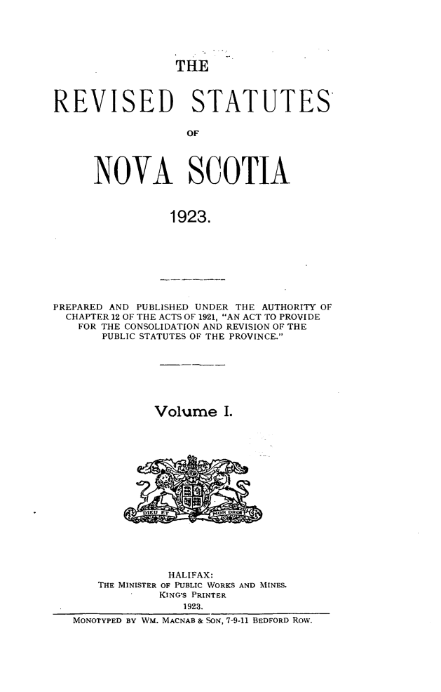 handle is hein.psc/revstnsc0001 and id is 1 raw text is: 





THE


REVISED STATUTES

                   OF




      NOVA SCOTIA



                1923.


PREPARED AND PUBLISHED UNDER THE AUTHORITY OF
  CHAPTER 12 OF THE ACTS OF 1921, AN ACT TO PROVIDE
    FOR THE CONSOLIDATION AND REVISION OF THE
       PUBLIC STATUTES OF THE PROVINCE.







              Volume I.
















                HALIFAX:
      THE MINISTER OF PUBLIC WORKS AND MINES.
               KING'S PRINTER
                  1923.
   MONOTYPED BY WM. MACNAB & SON, 7-9-11 BEDFORD Row.


