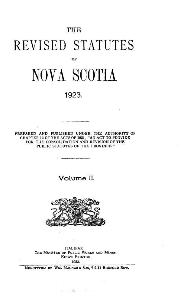 handle is hein.psc/revstnsc0002 and id is 1 raw text is: 





THE


REVISED STATUTES

                   OF




      NOVA SCOTIA



                 1923.


PREPARED AND PUBLISHED UNDER THE AUTHORITY OF
  CHAPTER 12 OF THE ACTS OF 1921, AN ACT TO PROVIDE
    FOR THE CONSOLIDATION AND REVISION OF THE
       PUBLIC STATUTES OF THE PROVINCE.







               Volume II.









             DIEU JET   ONRO


              HALIFAX:
   THE MINISTER OF PUBLIC WORKS AND MINES.
            KING'S PRINTER
                1923.
MONOTYPED BY WM, MACNAB & SON, 7-9-11 BEDFORD Row.


