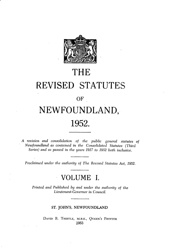 handle is hein.psc/revstnwfdl0001 and id is 1 raw text is: 















                THE


REVISED STATUTES


                  OF


 NEWFOUNDLAND,


                1952.


A revision and consolidation .of the public general statutes of
  Newfoundland as contained in the Consolidated Statutes (Third
  Series) and as passed in the years 1917 to 1952 both inclusive.


  Proclaimed under the authority of The Revised Statutes Act, 1952.


                - VOLUME I.


Published by and under the authority of the
Lieutenant-Governor in Council.


    ST. JOHN'S, NEWFOUNDLAND

DAVID 1. THISTLE, M.B.E., QUEEN'S PRINTER
               1953


Printed and


