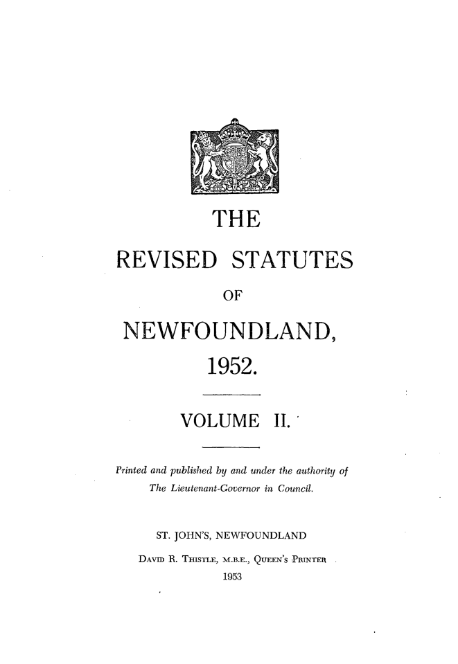 handle is hein.psc/revstnwfdl0002 and id is 1 raw text is: 












            THE

REVISED STATUTES

              OF

 NEWFOUNDLAND,

            1952.


        VOLUME II.


Printed and published by and under the authority of
    The Lieutenant-Governor in Council.


    ST. JOHN'S, NEWFOUNDLAND
    DAVID R. THISTLE, M.B.E., QUEEN'S PRINTER.
              1953


