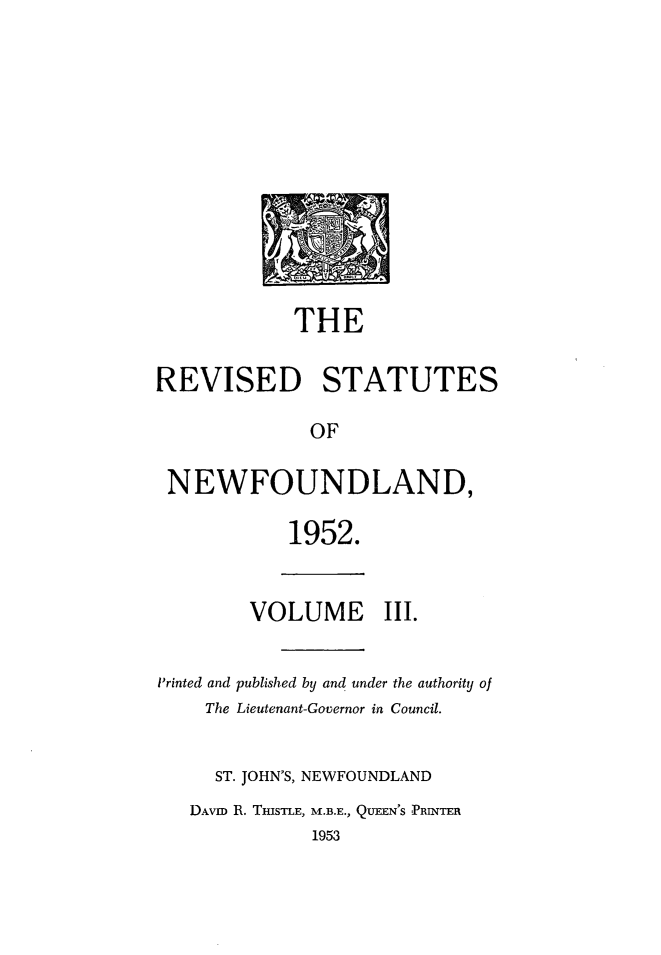 handle is hein.psc/revstnwfdl0003 and id is 1 raw text is: 












            THE

REVISED STATUTES

              OF

 NEWFOUNDLAND,

            1952.


        VOLUME III.


Printed and published by and under the authority of
    The Lieutenant-Governor in Council.


    ST. JOHN'S, NEWFOUNDLAND
    DAVID R. THISTLE, M.B.E., QUEEN'S PRINTER
              1953


