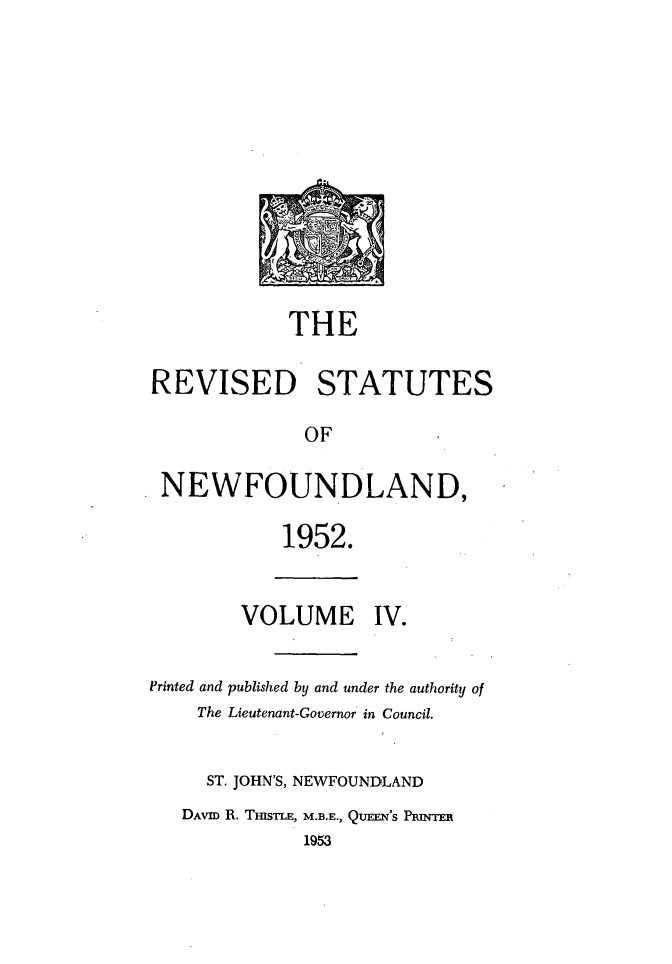 handle is hein.psc/revstnwfdl0004 and id is 1 raw text is: 












            THE

REVISED STATUTES

              OF

 NEWFOUNDLAND,

            1952.


        VOLUME IV.


Printed and published by and under the authority of
    The Lieutenant-Governor in Council.


    ST. JOHN'S, NEWFOUNDLAND
    DAVID R. THISTLE, M.B.E., QUEEN'S PRINTER
              1953


