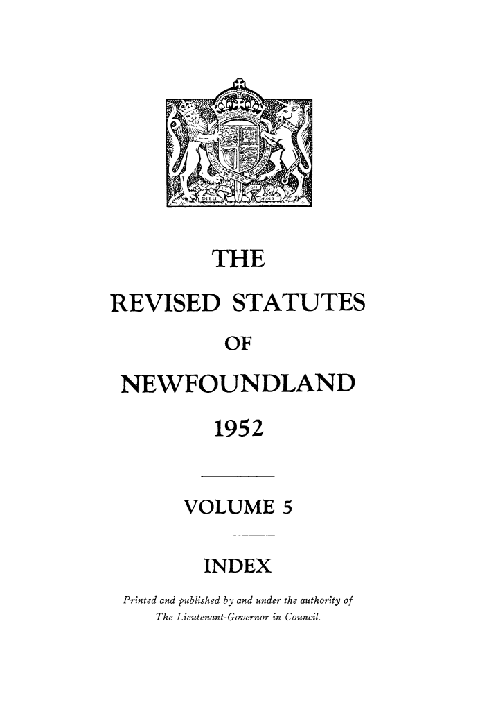 handle is hein.psc/revstnwfdl0005 and id is 1 raw text is: 







D)IEU D',pl


           THE

REVISED STATUTES

            OF

 NEWFOUNDLAND


1952


      VOLUME 5


         INDEX
Printed and published by and under the authority of
    The Lieutenant-Governor in Council.


