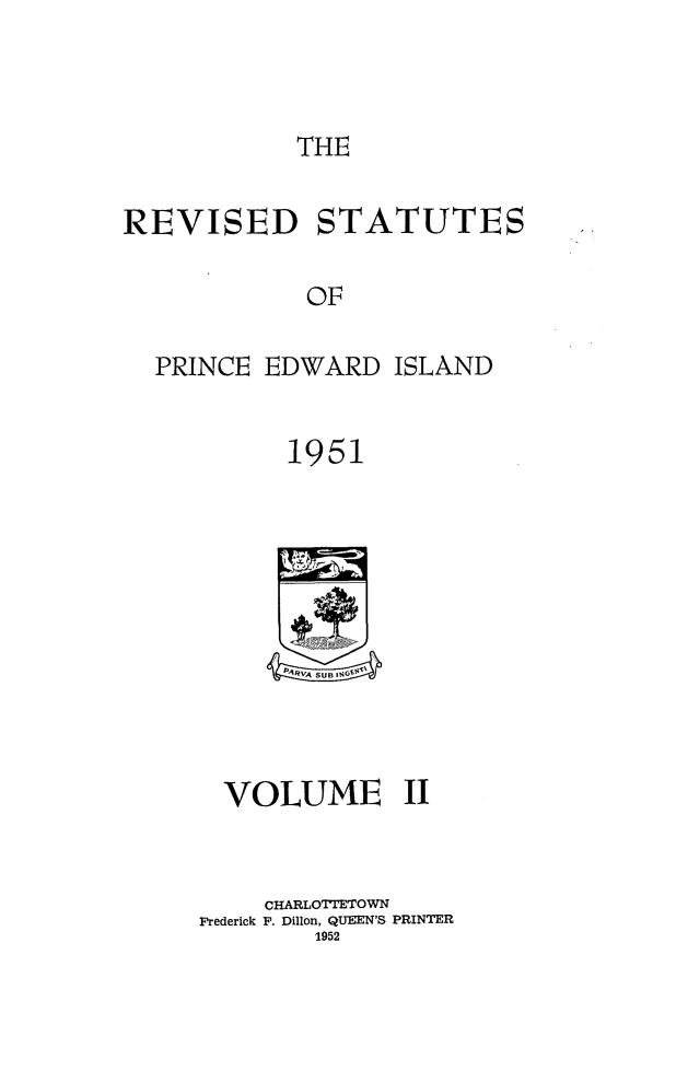 handle is hein.psc/revstpei0002 and id is 1 raw text is: 



THE


REVISED STATUTES

            OF

  PRINCE EDWARD ISLAND


           1951


  VOLUME II


    CHARLOTIETO WN
Frederick F. Dillon, QUEN'S PRINTER
        1952


