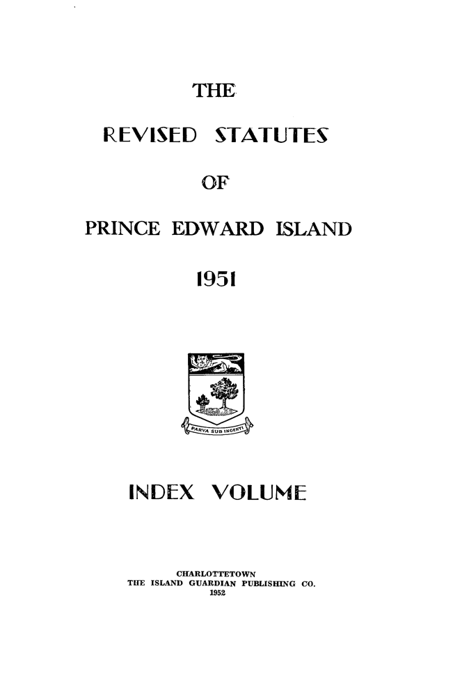 handle is hein.psc/revstpei0003 and id is 1 raw text is: 


           THE.

  REVISED STATUTES

            OF

PRINCE EDWARD ISLAND

            1951


INIDEX VOLUME


     CHARLOTTETOWN
TWE ISLAND GUARDIAN PUBLISHING CO.
         1952


