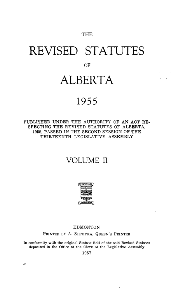 handle is hein.psc/revstsalb0002 and id is 1 raw text is: THE

REVISED STATUTES
OF
ALBERTA
1955

PUBLISHED UNDER THE AUTHORITY OF AN ACT RE-
SPECTING THE REVISED STATUTES OF ALBERTA,
1955, PASSED IN THE SECOND SESSION OF THE
THIRTEENTH LEGISLATIVE ASSEMBLY
VOLUME II
ffPNCE OF
EDMONTON
PRINTED BY A. SHNITKA, QUEEN'S PRINTER
In conformity with the original Statute Roll of the said Revised Statutes
deposited in the Office of the Clerk of the Legislative Assembly
1957


