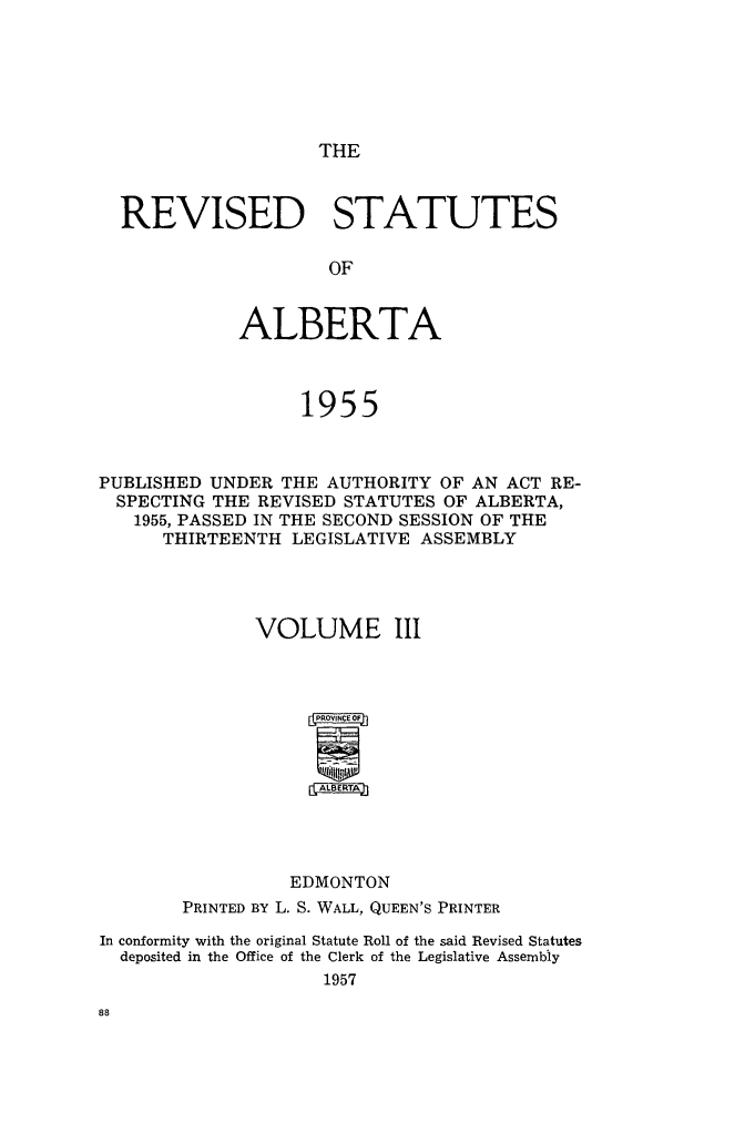 handle is hein.psc/revstsalb0003 and id is 1 raw text is: THE

REVISED STATUTES
OF
ALBERTA
1955

PUBLISHED UNDER THE AUTHORITY OF AN ACT RE-
SPECTING THE REVISED STATUTES OF ALBERTA,
1955, PASSED IN THE SECOND SESSION OF THE
THIRTEENTH LEGISLATIVE ASSEMBLY
VOLUME III
AlaERTA
EDMONTON
PRINTED BY L. S. WALL, QUEEN'S PRINTER
In conformity with the original Statute Roll of the said Revised Statutes
deposited in the Office of the Clerk of the Legislative Assembly
1957


