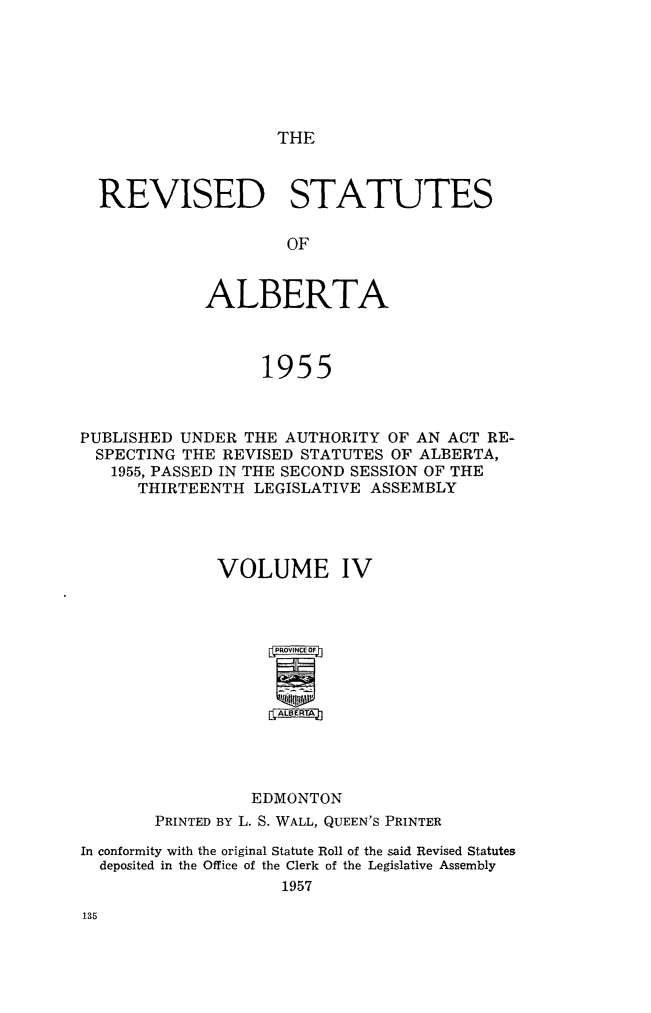 handle is hein.psc/revstsalb0004 and id is 1 raw text is: THE

REVISED STATUTES
OF
ALBERTA
1955

PUBLISHED UNDER THE AUTHORITY OF AN ACT RE-
SPECTING THE REVISED STATUTES OF ALBERTA,
1955, PASSED IN THE SECOND SESSION OF THE
THIRTEENTH LEGISLATIVE ASSEMBLY
VOLUME IV
ALERTA
EDMONTON
PRINTED BY L. S. WALL, QUEEN'S PRINTER
In conformity with the original Statute Roll of the said Revised Statutes
deposited in the Office of the Clerk of the Legislative Assembly
1957


