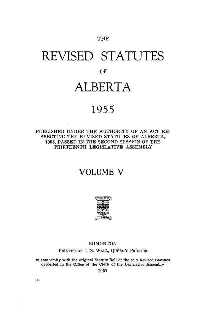 handle is hein.psc/revstsalb0005 and id is 1 raw text is: THE

REVISED STATUTES
OF
ALBERTA
1955
PUBLISHED UNDER THE AUTHORITY OF AN ACT RE-
SPECTING THE REVISED STATUTES OF ALBERTA,
1955, PASSED IN THE SECOND SESSION OF THE
THIRTEENTH LEGISLATIVE ASSEMBLY
VOLUME V
*TA
EDMONTON
PRINTED BY L. S. WALL, QUEEN'S PRINTER
In conformity with the original Statute Roll of the said Revised Statutes
deposited in the Office of the Clerk of the Legislative Assembly
1957


