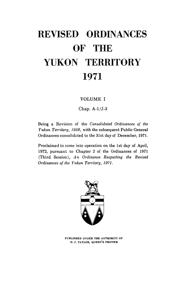handle is hein.psc/rordyuk0001 and id is 1 raw text is: 





REVISED ORDINANCES


              OF THE


  YUKON TERRITORY


                  1971



                  VOLUME   I

                  Chap. A-1/J-3


Being a Revision of the Consolidated Ordinances of the
Yukon Territory, 1958, with the subsequent Public General
Ordinances consolidated to the 31st day of December, 1971.

Proclaimed to come into operation on the 1st day of April,
1972, pursuant to Chapter 2 of the Ordinances of 1971
(Third Session), An Ordinance Respecting the Revised
Ordinances of the Yukon Territory, 1971.


PUBLISHED UNDER THE AUTHORITY OF
  H. J. TAYLOR, QUEEN'S PRINTER



