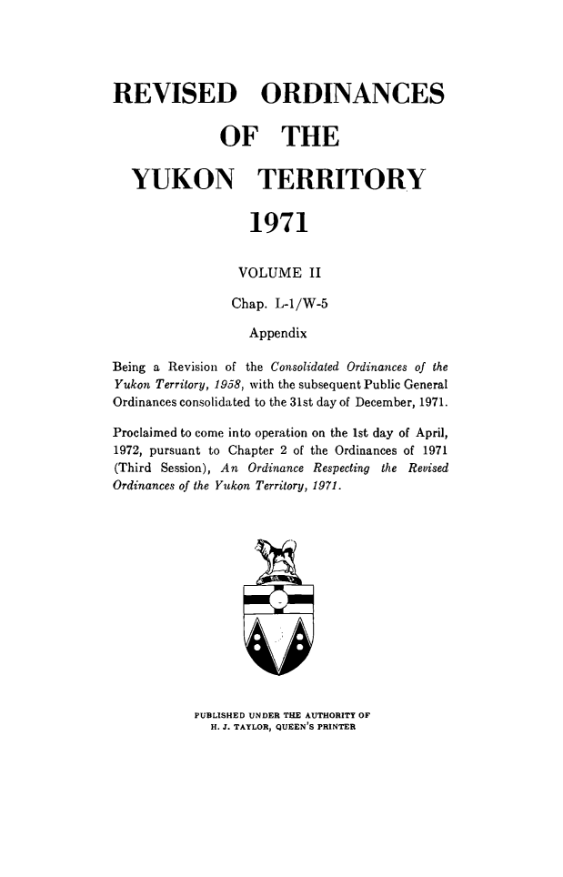 handle is hein.psc/rordyuk0002 and id is 1 raw text is: 





REVISED ORDINANCES


               OF THE


   YUKON TERRITORY


                   1971


                 VOLUME II

                 Chap. L-1/W-5

                 Appendix

Being a Revision of the Consolidated Ordinances of the
Yukon Territory, 1958, with the subsequent Public General
Ordinances consolidated to the 31st day of December, 1971.

Proclaimed to come into operation on the 1st day of April,
1972, pursuant to Chapter 2 of the Ordinances of 1971
(Third Session), An Ordinance Respecting the Revised
Ordinances of the Yukon Territory, 1971.


PUBLISHED UNDER THE AUTHORITY OF
  H. J. TAYLOR, QUEEN'S PRINTER


