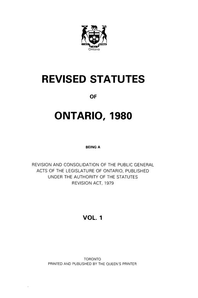 handle is hein.psc/rsotar0001 and id is 1 raw text is: Ontario
REVISED STATUTES
OF
ONTARIO, 1980
BEING A
REVISION AND CONSOLIDATION OF THE PUBLIC GENERAL
ACTS OF THE LEGISLATURE OF ONTARIO, PUBLISHED
UNDER THE AUTHORITY OF THE STATUTES
REVISION ACT, 1979
VOL. 1

TORONTO
PRINTED AND PUBLISHED BY THE QUEEN'S PRINTER


