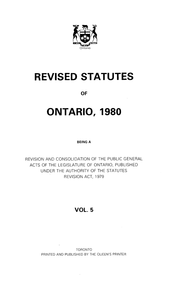 handle is hein.psc/rsotar0005 and id is 1 raw text is: Ontario
REVISED STATUTES
OF
ONTARIO, 1980
BEING A
REVISION AND CONSOLIDATION OF THE PUBLIC GENERAL
ACTS OF THE LEGISLATURE OF ONTARIO, PUBLISHED
UNDER THE AUTHORITY OF THE STATUTES
REVISION ACT, 1979
VOL. 5

TORONTO
PRINTED AND PUBLISHED BY THE QUEEN'S PRINTER


