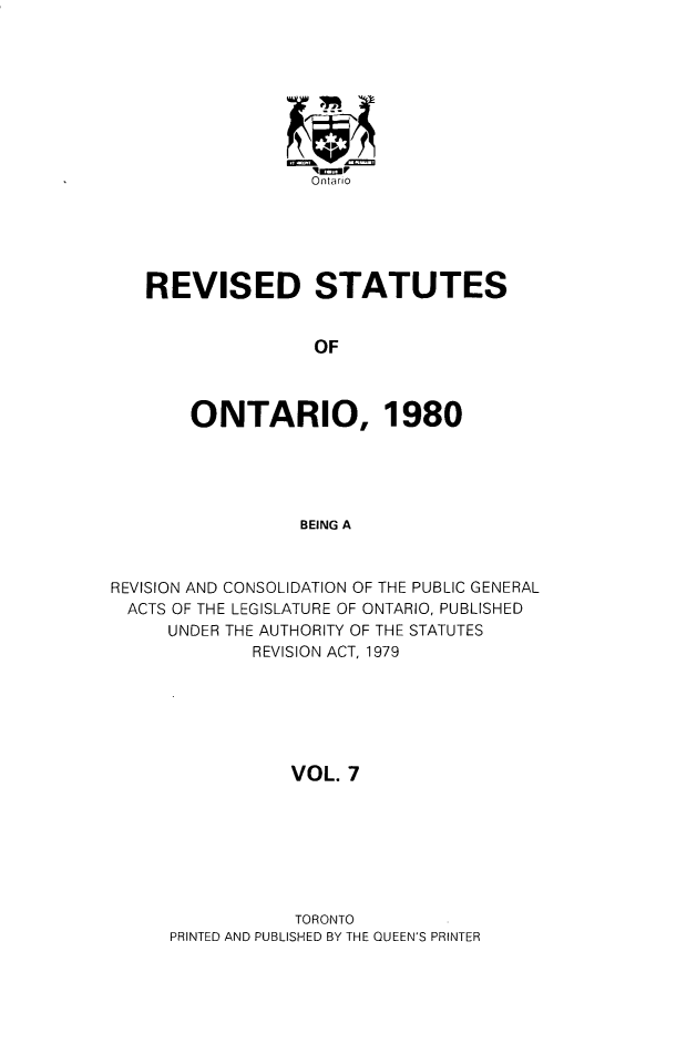 handle is hein.psc/rsotar0007 and id is 1 raw text is: Ontario
REVISED STATUTES
OF
ONTARIO, 1980
BEING A
REVISION AND CONSOLIDATION OF THE PUBLIC GENERAL
ACTS OF THE LEGISLATURE OF ONTARIO, PUBLISHED
UNDER THE AUTHORITY OF THE STATUTES
REVISION ACT, 1979
VOL. 7

TORONTO
PRINTED AND PUBLISHED BY THE QUEEN'S PRINTER


