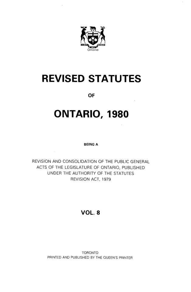 handle is hein.psc/rsotar0008 and id is 1 raw text is: Ontario
REVISED STATUTES
OF
ONTARIO, 1980
BEING A
REVISION AND CONSOLIDATION OF THE PUBLIC GENERAL
ACTS OF THE LEGISLATURE OF ONTARIO, PUBLISHED
UNDER THE AUTHORITY OF THE STATUTES
REVISION ACT, 1979
VOL. 8
TORONTO
PRINTED AND PUBLISHED BY THE QUEEN'S PRINTER


