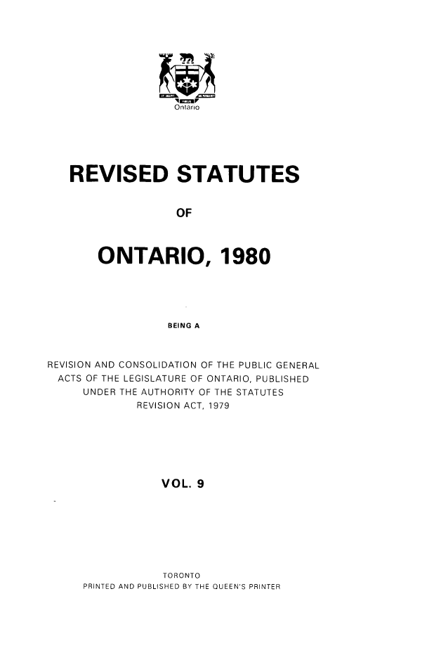 handle is hein.psc/rsotar0009 and id is 1 raw text is: Ontario
REVISED STATUTES
OF
ONTARIO, 1980
BEING A
REVISION AND CONSOLIDATION OF THE PUBLIC GENERAL
ACTS OF THE LEGISLATURE OF ONTARIO, PUBLISHED
UNDER THE AUTHORITY OF THE STATUTES
REVISION ACT, 1979
VOL. 9

TORONTO
PRINTED AND PUBLISHED BY THE QUEEN'S PRINTER


