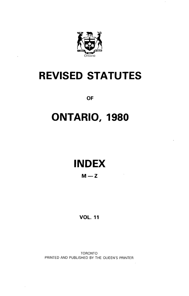 handle is hein.psc/rsotar0011 and id is 1 raw text is: Ontario
REVISED STATUTES
OF
ONTARIO, 1980

INDEX
M-Z
VOL. 11

TORONTO
PRINTED AND PUBLISHED BY THE QUEEN'S PRINTER


