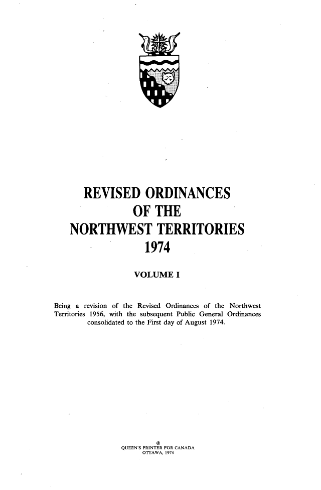 handle is hein.psc/rvodcnwt0001 and id is 1 raw text is: 
























       REVISED ORDINANCES

                  OF   THE

    NORTHWEST TERRITORIES

                     1974


                  VOLUME I



Being a revision of the Revised Ordinances of the Northwest
Territories 1956, with the subsequent Public General Ordinances
        consolidated to the First day of August 1974.















                       o
               QUEEN'S PRINTER FOR CANADA
                    OTTAWA, 1974


