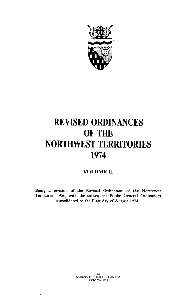 handle is hein.psc/rvodcnwt0002 and id is 1 raw text is: 







                      L













       REVISED ORDINANCES

                  OF   THE

    NORTHWEST TERRITORIES

                     1974


                  VOLUME II


Being a revision of the Revised Ordinances of the Northwest
Territories 1956, with the subsequent Public General Ordinances
        consolidated to the First day of August 1974.


QUEEN'S PRINTER FOR CANADA
     OTTAWA, 1974



