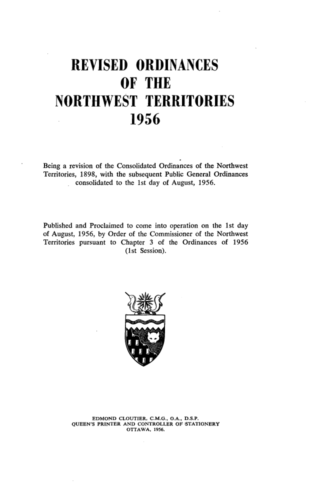 handle is hein.psc/rvodnwt0001 and id is 1 raw text is: 







       REVISED ORDINANCES

                    OF THE

   NORTHWEST TERRITORIES

                      1956




Being a revision of the Consolidated Ordinances of the Northwest
Territories, 1898, with the subsequent Public General Ordinances
        consolidated to the 1st day of August, 1956.




Published and Proclaimed to come into operation on the 1st day
of August, 1956, by Order of the Commissioner of the Northwest
Territories pursuant to Chapter 3 of the Ordinances of 1956
                     (1st Session).




















             EDMOND CLOUTIER, C.M.G., O.A., D.S.P.
       QUEEN'S PRINTER AND CONTROLLER OF STATIONERY
                     OTTAWA, 1956.


