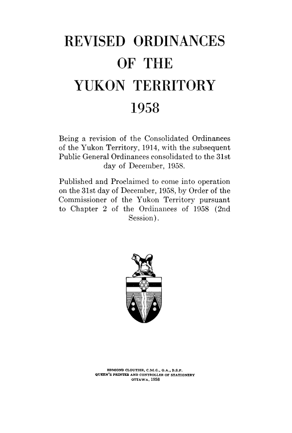 handle is hein.psc/rvordyukt0001 and id is 1 raw text is: 



REVISED ORDINANCES

              OF THE

    YUKON TERRITORY

                  1958


Being a revision of the Consolidated Ordinances
of the Yukon Territory, 1914, with the subsequent
Public General Ordinances consolidated to the 31st
           day of December, 1958.

Published and Proclaimed to come into operation
on the 31st day of December, 1958, by Order of the
Commissioner of the Yukon Territory pursuant
to Chapter 2 of the Ordinances of 1958 (2nd
                 Session).

















            EDMOND CLOUTIER, C.M.G., O.A., D.S.P.
         QUEEN'S PRINTER AND CONTROLLER OF STATIONERY
                  OTTAWA, 1958


