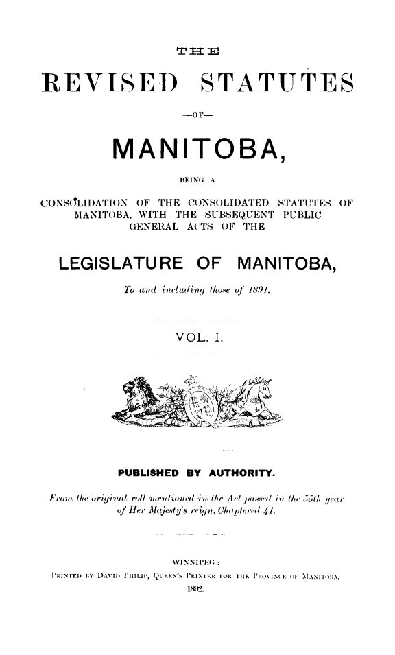 handle is hein.psc/rvsmtoba0001 and id is 1 raw text is: 



1rt -1 i


REVISED STATUTES

                   --OF-



          MANITOBA,

                   BEING A


CONSLIJ)ATI()N OF THE ()N)SOLIDATED
     MANIT()BA, WITH THE SUBSEQUENT
            GENERAL ACTS OF THE


LEGISLATURE


STATUTES OF
PUBLIC


OF MANITOBA,


To and includiln!l ht/.te of 18,91.



       VOL. I.


         PUBLISHED BY AUTHORITY.

I'i,,m the oriyinal roll 71'n tio'ed i.. the A 't 1s. .    i th  .5tl, y/e(a r
         oj ,'n Maje.sty'.s re(ign. ,.l!;'     /1




                 \VINNIPE(;
PIRINrE~i icY DAVID) P11LII', (,)UEENv   PRINIE. FOR T11E IiRO\IN I (*. ,\AN I(A.
                   11 2.


