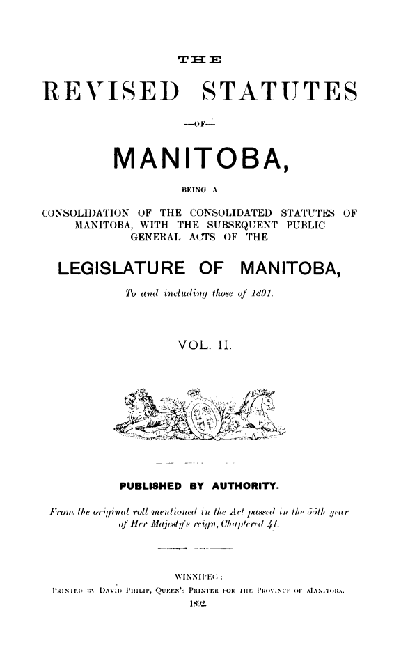 handle is hein.psc/rvsmtoba0002 and id is 1 raw text is: 



TI-I E


REVISED STATUTES

                   -OkF-



          MANITOBA,

                   BEING A

CONSOLI)ATION OF THE CONSOLIDATED STATUTES OF
    MANITOBA, WITH THE SUBSEQUENT PUBLIC
            GENERAL ACTS OF THE


  LEGISLATURE OF MANITOBA,
           To ain ivc udivy thoe oJ 1891.




                  VOL. II.


         PUBLISHED BY AUTHORITY.

Irum.l, t  'li(Uigival roll umtetimted iu the Act jlas(w'd io the( 5)t/, /,a,'
         ofJHr Jfujcxty't ,'cipv, C(luipthrd 4!.




                 \VINNIrE1  :
lpRIN  INI  1),\va  PI[aLaIP, QUE:FN',S  PRIMIER  FOR  l[, III K t,\'iNCI  . '
                   I1892.


