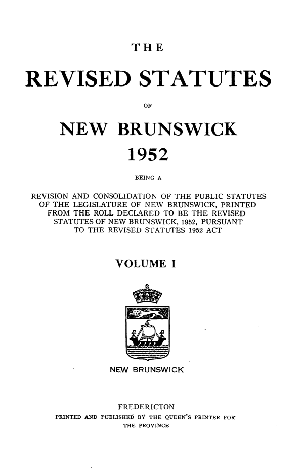 handle is hein.psc/rvsnbru0001 and id is 1 raw text is: 




THE


REVISED STATUTES

                    OF


      NEW BRUNSWICK


                 1952

                   BEING A

 REVISION AND CONSOLIDATION OF THE PUBLIC STATUTES
 OF  THE LEGISLATURE OF NEW BRUNSWICK, PRINTED
    FROM THE ROLL DECLARED TO BE THE REVISED
    STATUTES OF NEW BRUNSWICK, 1952, PURSUANT
        TO THE REVISED STATUTES 1952 ACT



               VOLUME I












               NEW BRUNSWICK



               FREDERICTON
     PRINTED AND PUBLISHED BY THE QUEEN'S PRINTER FOR
                 THE PROVINCE


