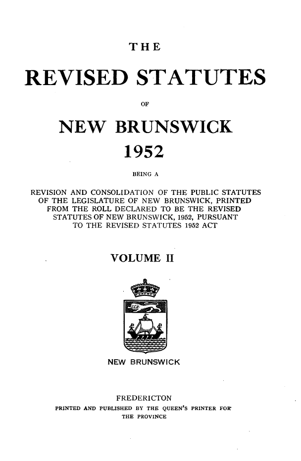handle is hein.psc/rvsnbru0002 and id is 1 raw text is: 




THE


REVISED STATUTES

                    OF


      NEW BRUNSWICK


                 1952

                   BEING A

 REVISION AND CONSOLIDATION OF THE PUBLIC STATUTES
 OF  THE LEGISLATURE OF NEW BRUNSWICK, PRINTED
    FROM THE ROLL DECLARED TO BE THE REVISED
    STATUTES OF NEW BRUNSWICK, 1952, PURSUANT
        TO THE REVISED STATUTES 1952 ACT



               VOLUME   II












               NEW BRUNSWICK



               FREDERICTON
     PRINTED AND PUBLISHED BY THE QUEEN'S PRINTER FOR'
                 THE PROVINCE


